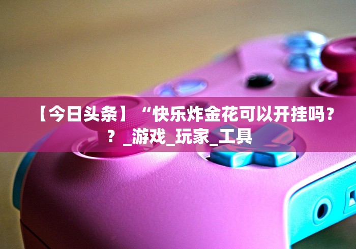 【今日头条】“快乐炸金花可以开挂吗？？_游戏_玩家_工具