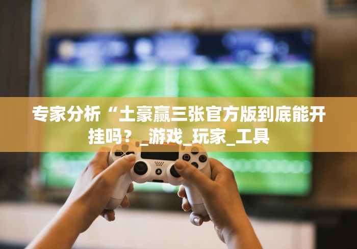 专家分析“土豪赢三张官方版到底能开挂吗？_游戏_玩家_工具