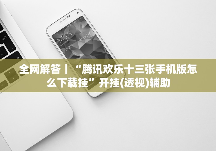 全网解答｜“腾讯欢乐十三张手机版怎么下载挂”开挂(透视)辅助