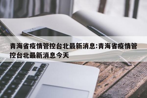 青海省疫情管控台北最新消息:青海省疫情管控台北最新消息今天