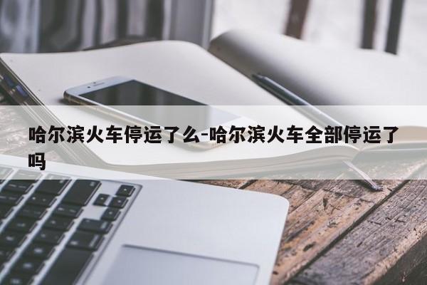哈尔滨火车停运了么-哈尔滨火车全部停运了吗