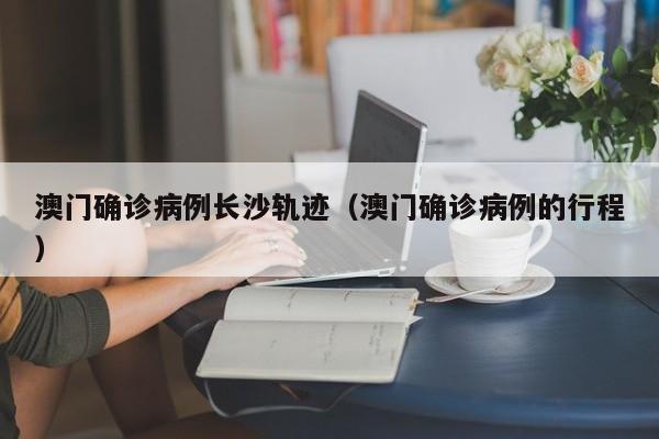 澳门确诊病例长沙轨迹(澳门确诊病例的行程)