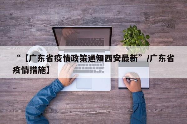 “【广东省疫情政策通知西安最新”/广东省疫情措施】