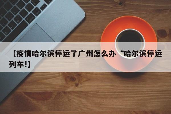 【疫情哈尔滨停运了广州怎么办“哈尔滨停运列车!】