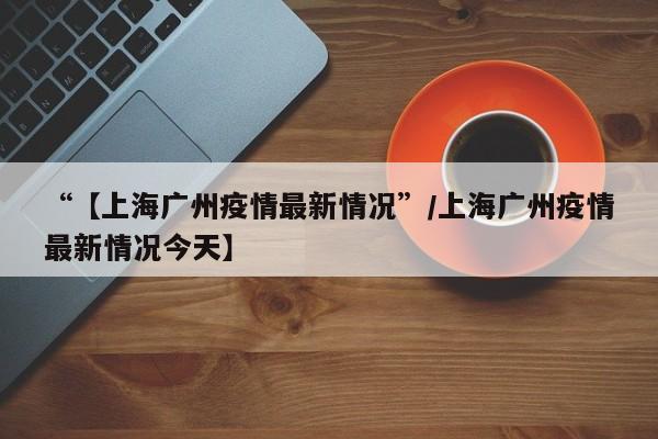 “【上海广州疫情最新情况”/上海广州疫情最新情况今天】