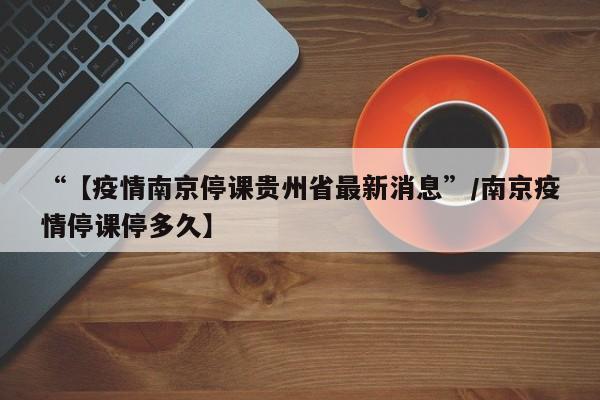 “【疫情南京停课贵州省最新消息”/南京疫情停课停多久】