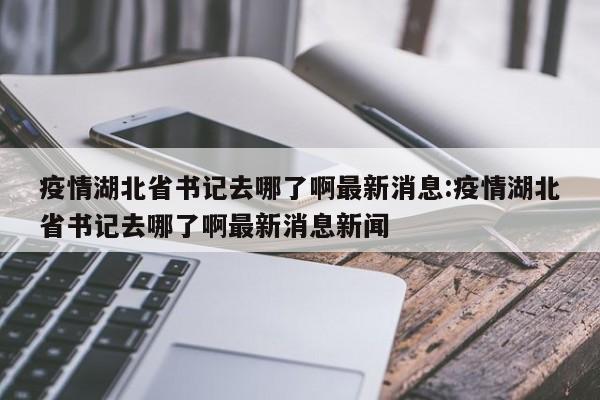 疫情湖北省书记去哪了啊最新消息:疫情湖北省书记去哪了啊最新消息新闻