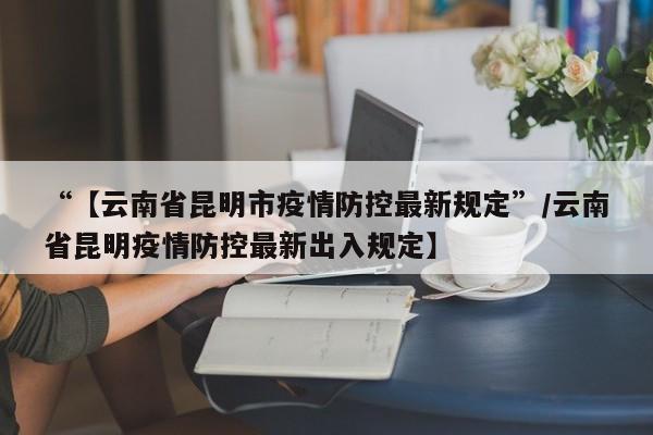 “【云南省昆明市疫情防控最新规定”/云南省昆明疫情防控最新出入规定】