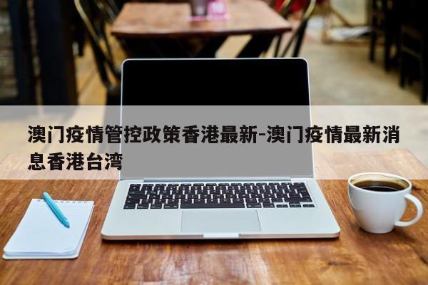 澳门疫情管控政策香港最新-澳门疫情最新消息香港台湾