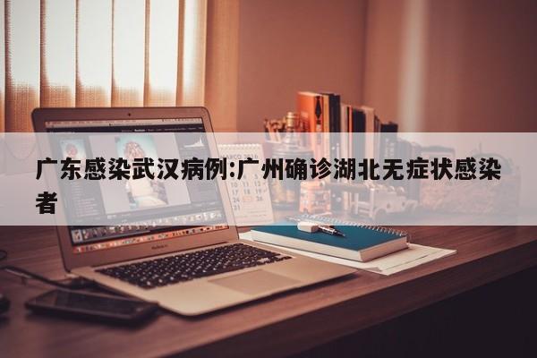 广东感染武汉病例:广州确诊湖北无症状感染者
