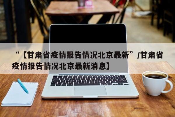 “【甘肃省疫情报告情况北京最新”/甘肃省疫情报告情况北京最新消息】