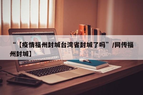 “【疫情福州封城台湾省封城了吗”/网传福州封城】