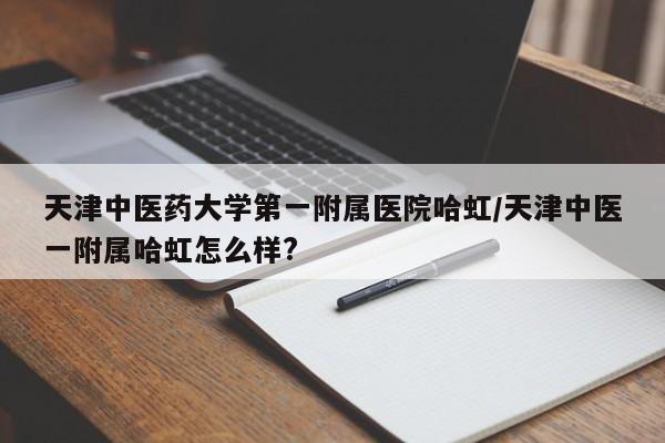 天津中医药大学第一附属医院哈虹/天津中医一附属哈虹怎么样?