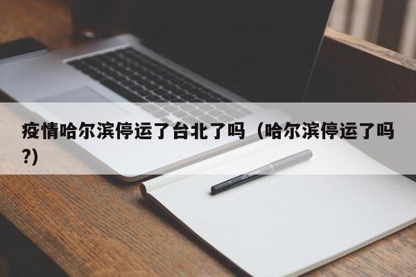 疫情哈尔滨停运了台北了吗(哈尔滨停运了吗?)