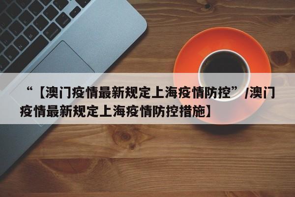 “【澳门疫情最新规定上海疫情防控”/澳门疫情最新规定上海疫情防控措施】
