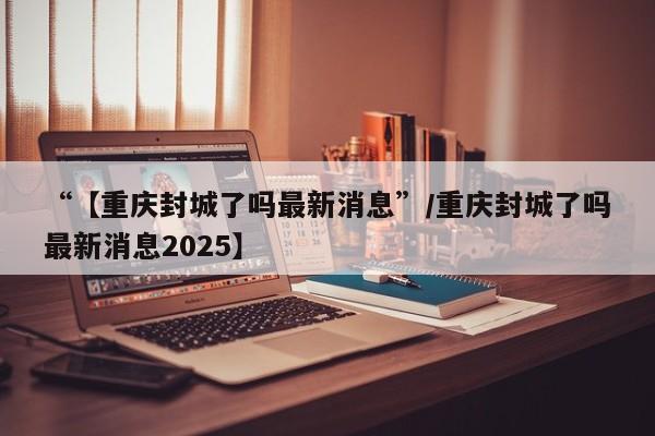 “【重庆封城了吗最新消息”/重庆封城了吗最新消息2025】