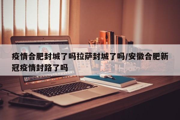 疫情合肥封城了吗拉萨封城了吗/安徽合肥新冠疫情封路了吗
