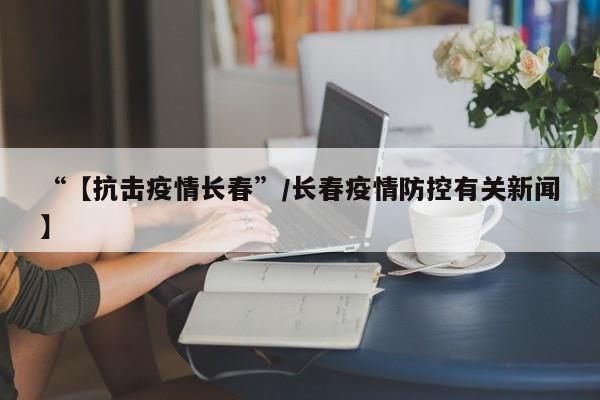 “【抗击疫情长春”/长春疫情防控有关新闻】
