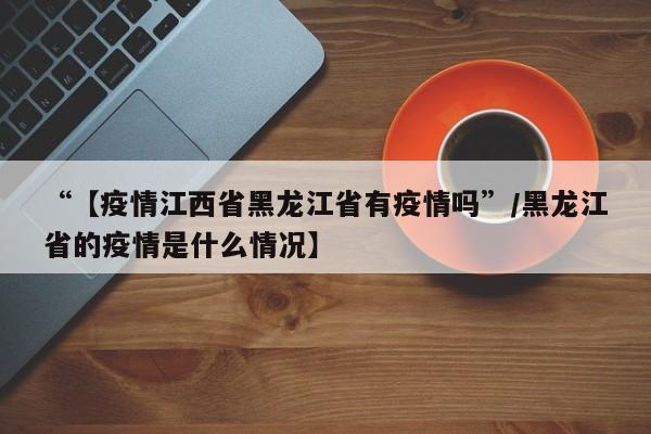 “【疫情江西省黑龙江省有疫情吗”/黑龙江省的疫情是什么情况】