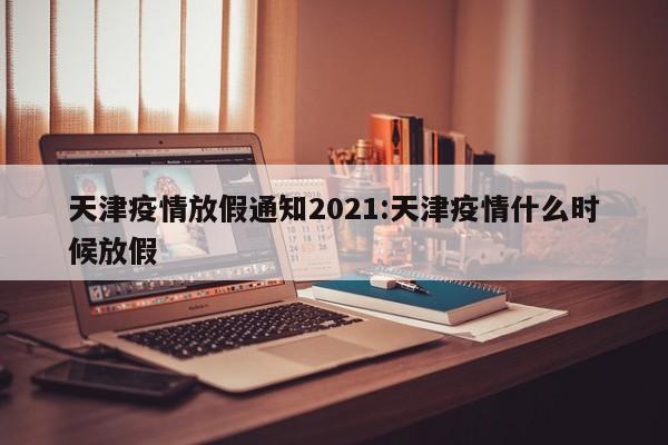 天津疫情放假通知2021:天津疫情什么时候放假