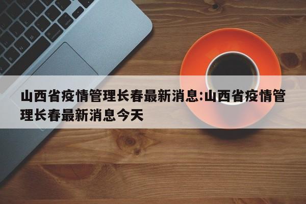 山西省疫情管理长春最新消息:山西省疫情管理长春最新消息今天