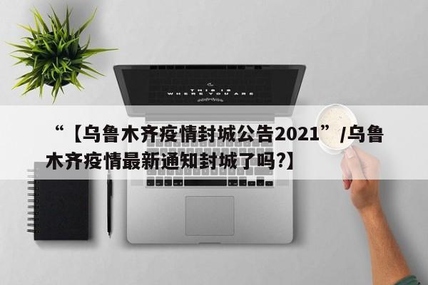 “【乌鲁木齐疫情封城公告2021”/乌鲁木齐疫情最新通知封城了吗?】