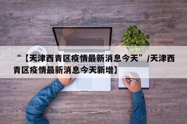“【天津西青区疫情最新消息今天”/天津西青区疫情最新消息今天新增】