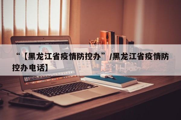 “【黑龙江省疫情防控办”/黑龙江省疫情防控办电话】