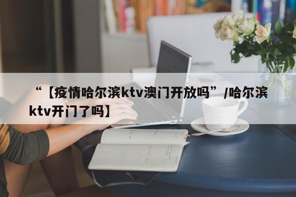 “【疫情哈尔滨ktv澳门开放吗”/哈尔滨ktv开门了吗】