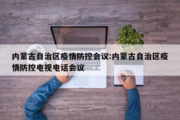 内蒙古自治区疫情防控会议:内蒙古自治区疫情防控电视电话会议