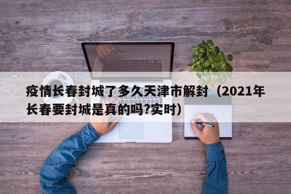 疫情长春封城了多久天津市解封(2021年长春要封城是真的吗?实时)