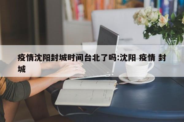 疫情沈阳封城时间台北了吗:沈阳 疫情 封城
