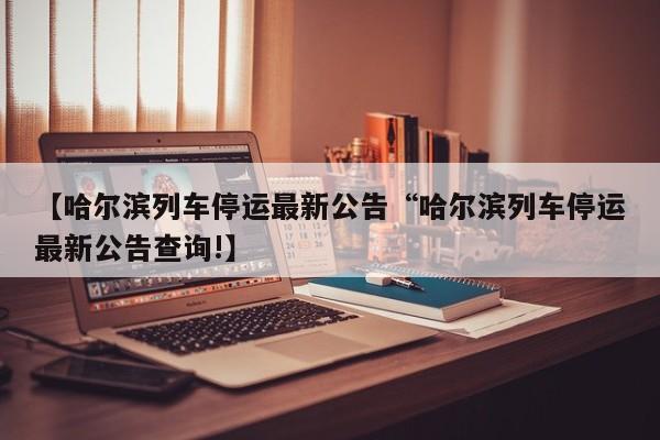 【哈尔滨列车停运最新公告“哈尔滨列车停运最新公告查询!】