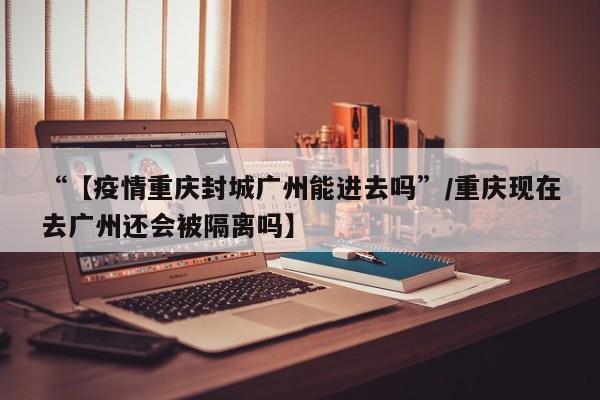 “【疫情重庆封城广州能进去吗”/重庆现在去广州还会被隔离吗】