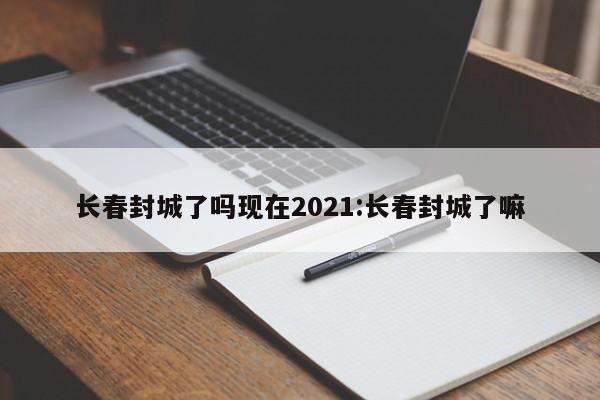 长春封城了吗现在2021:长春封城了嘛