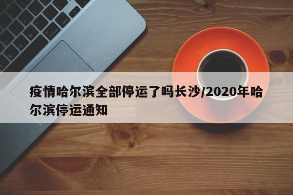 疫情哈尔滨全部停运了吗长沙/2020年哈尔滨停运通知