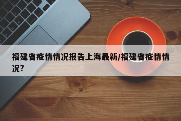 福建省疫情情况报告上海最新/福建省疫情情况?