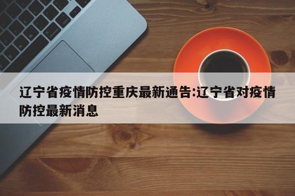 辽宁省疫情防控重庆最新通告:辽宁省对疫情防控最新消息