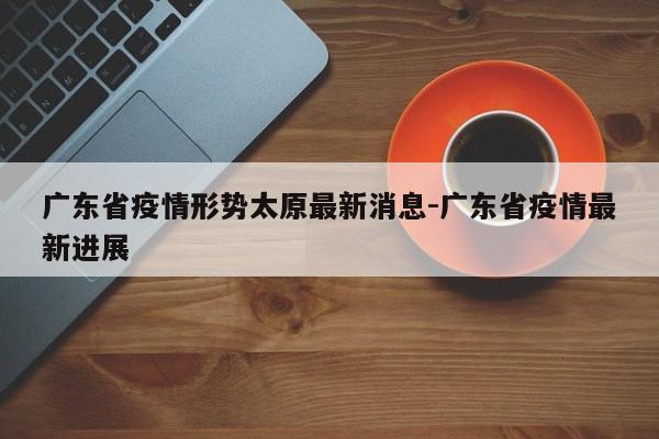 广东省疫情形势太原最新消息-广东省疫情最新进展