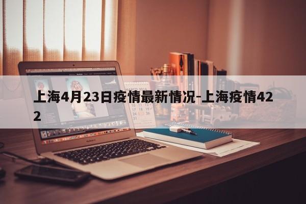 上海4月23日疫情最新情况-上海疫情422