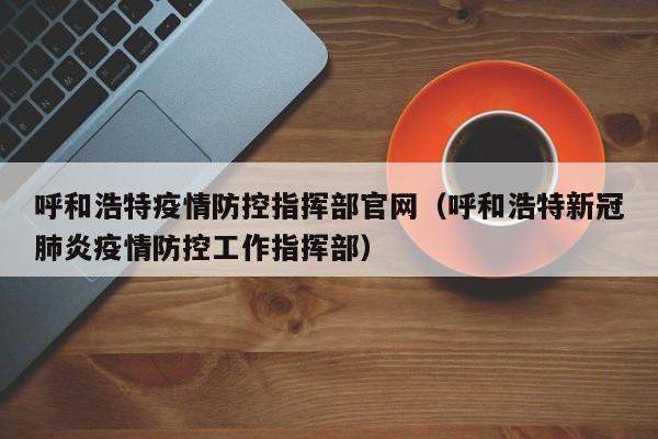 呼和浩特疫情防控指挥部官网(呼和浩特新冠肺炎疫情防控工作指挥部)