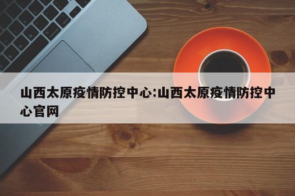 山西太原疫情防控中心:山西太原疫情防控中心官网