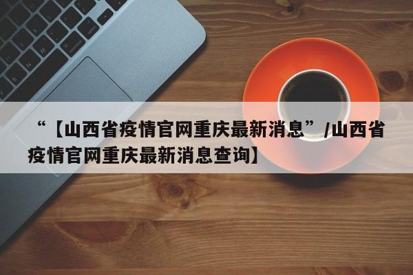 “【山西省疫情官网重庆最新消息”/山西省疫情官网重庆最新消息查询】