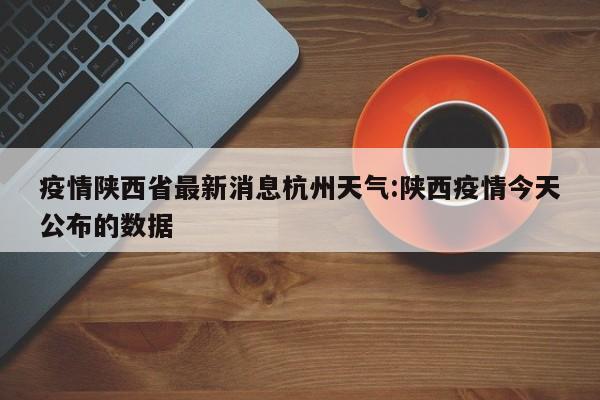 疫情陕西省最新消息杭州天气:陕西疫情今天公布的数据