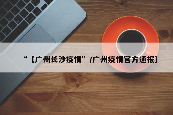 “【广州长沙疫情”/广州疫情官方通报】