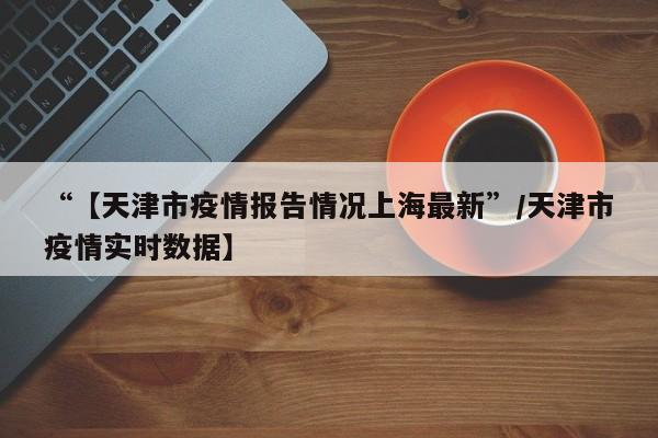 “【天津市疫情报告情况上海最新”/天津市疫情实时数据】