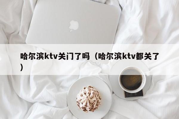 哈尔滨ktv关门了吗(哈尔滨ktv都关了)