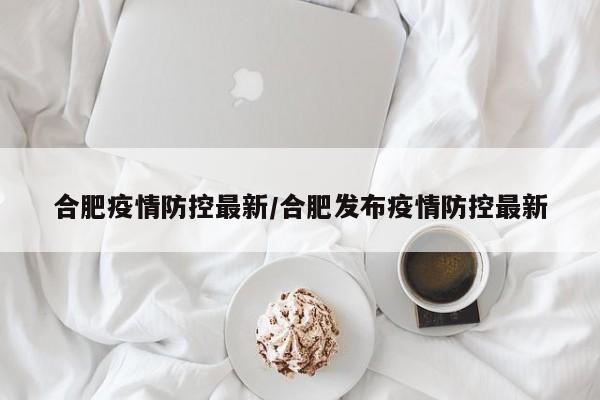 合肥疫情防控最新/合肥发布疫情防控最新