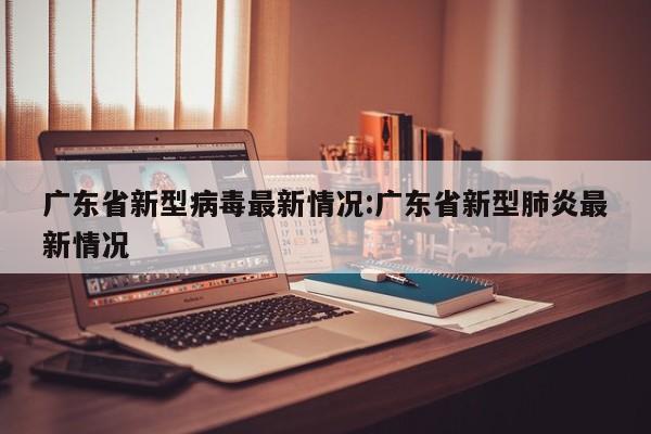 广东省新型病毒最新情况:广东省新型肺炎最新情况