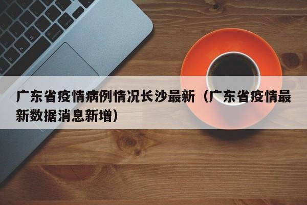 广东省疫情病例情况长沙最新(广东省疫情最新数据消息新增)